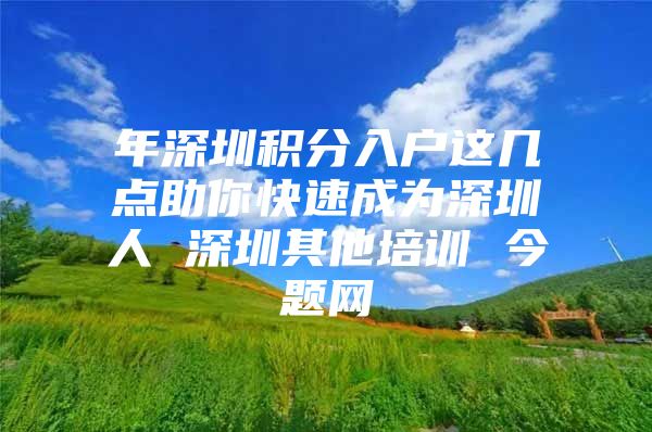 年深圳积分入户这几点助你快速成为深圳人 深圳其他培训 今题网