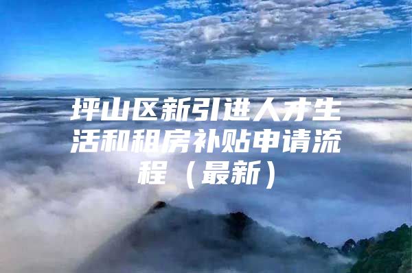 坪山区新引进人才生活和租房补贴申请流程（最新）