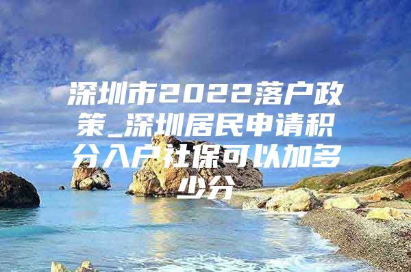 深圳市2022落户政策_深圳居民申请积分入户社保可以加多少分