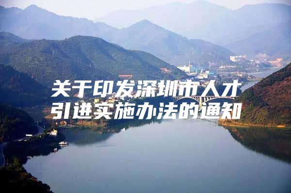 关于印发深圳市人才引进实施办法的通知