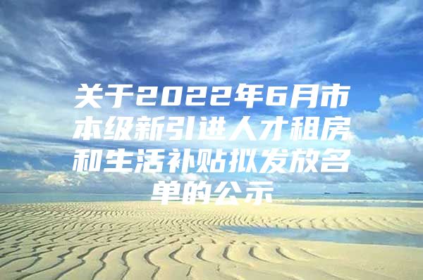 关于2022年6月市本级新引进人才租房和生活补贴拟发放名单的公示