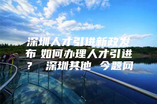 深圳人才引进新政发布　如何办理人才引进？ 深圳其他 今题网