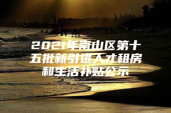 2021年南山区第十五批新引进人才租房和生活补贴公示