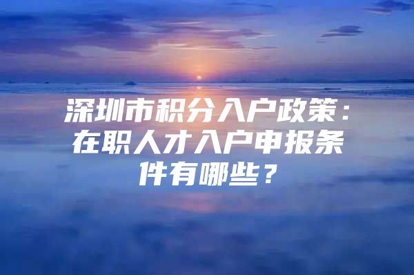 深圳市积分入户政策：在职人才入户申报条件有哪些？