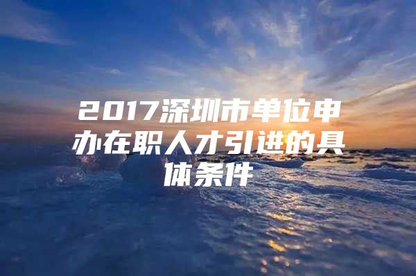 2017深圳市单位申办在职人才引进的具体条件