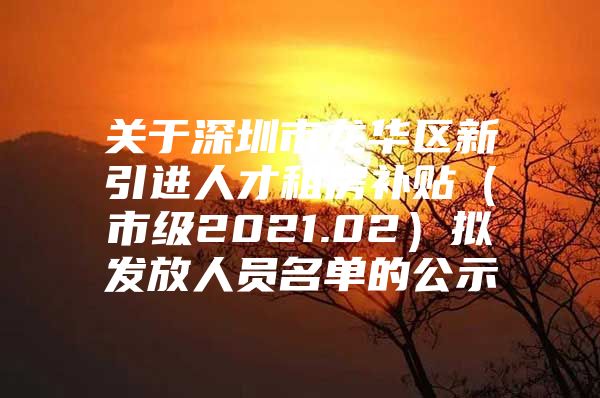 关于深圳市龙华区新引进人才租房补贴（市级2021.02）拟发放人员名单的公示