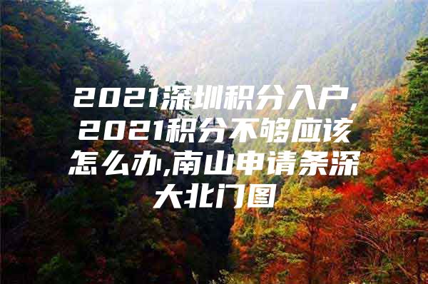 2021深圳积分入户,2021积分不够应该怎么办,南山申请条深大北门图