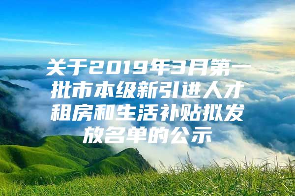 关于2019年3月第一批市本级新引进人才租房和生活补贴拟发放名单的公示