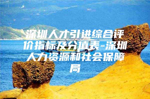 深圳人才引进综合评价指标及分值表-深圳人力资源和社会保障局