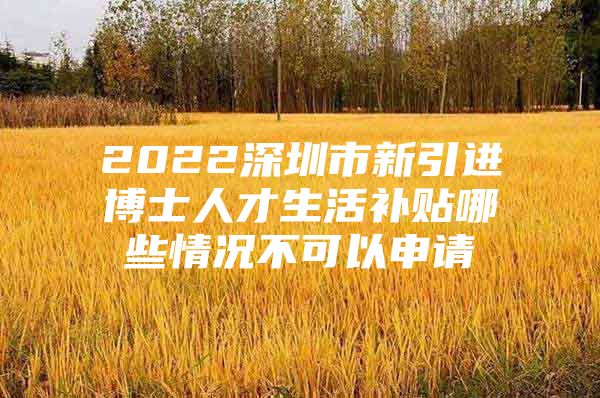 2022深圳市新引进博士人才生活补贴哪些情况不可以申请