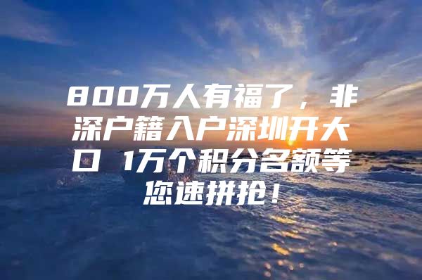 800万人有福了，非深户籍入户深圳开大口 1万个积分名额等您速拼抢！