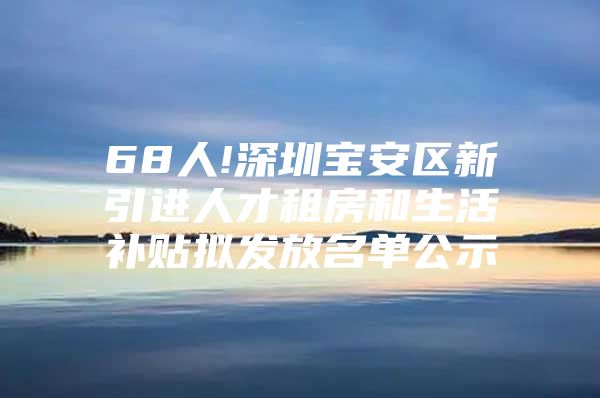 68人!深圳宝安区新引进人才租房和生活补贴拟发放名单公示