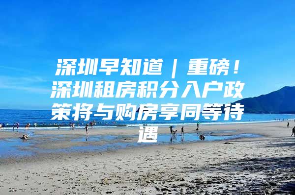 深圳早知道｜重磅！深圳租房积分入户政策将与购房享同等待遇