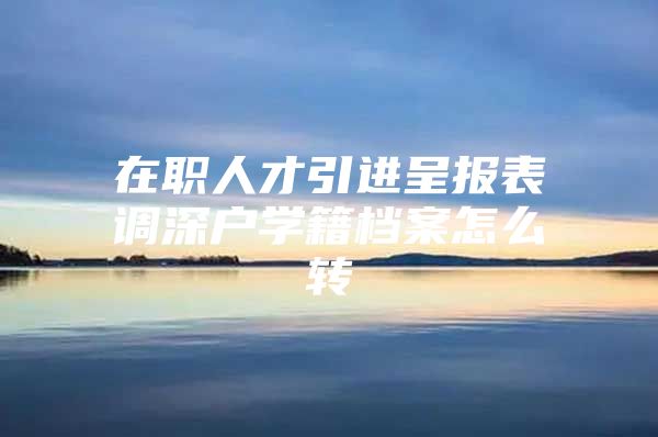 在职人才引进呈报表调深户学籍档案怎么转