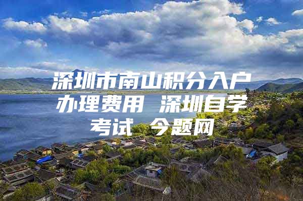 深圳市南山积分入户办理费用 深圳自学考试 今题网