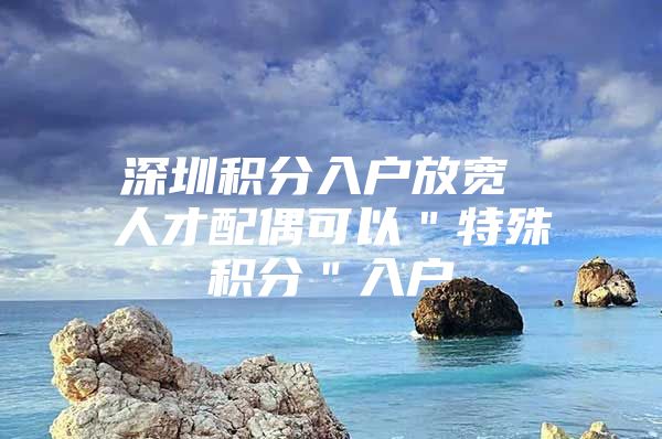 深圳积分入户放宽 人才配偶可以＂特殊积分＂入户