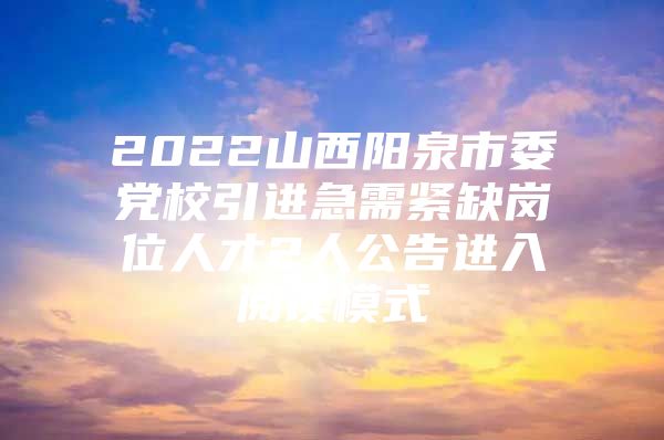 2022山西阳泉市委党校引进急需紧缺岗位人才2人公告进入阅读模式