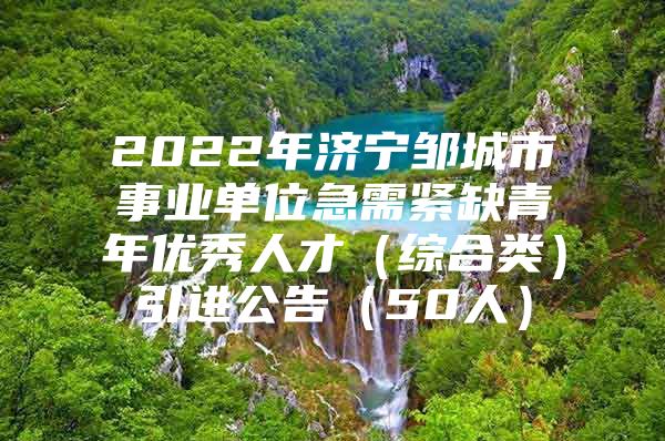 2022年济宁邹城市事业单位急需紧缺青年优秀人才（综合类）引进公告（50人）