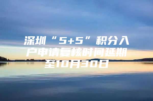 深圳“5+5”积分入户申请复核时间延期至10月30日