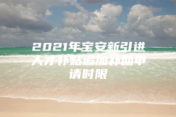 2021年宝安新引进人才补贴追加补助申请时限