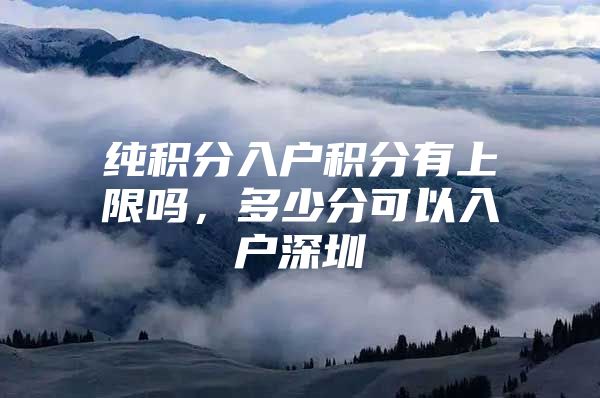 纯积分入户积分有上限吗，多少分可以入户深圳