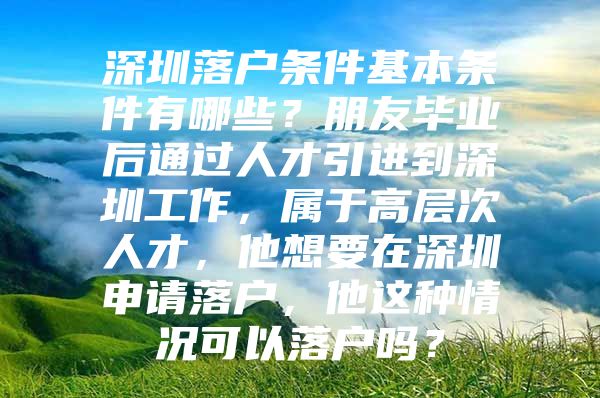 深圳落户条件基本条件有哪些？朋友毕业后通过人才引进到深圳工作，属于高层次人才，他想要在深圳申请落户，他这种情况可以落户吗？