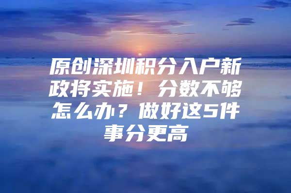 原创深圳积分入户新政将实施！分数不够怎么办？做好这5件事分更高