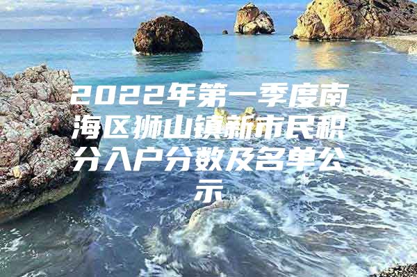 2022年第一季度南海区狮山镇新市民积分入户分数及名单公示