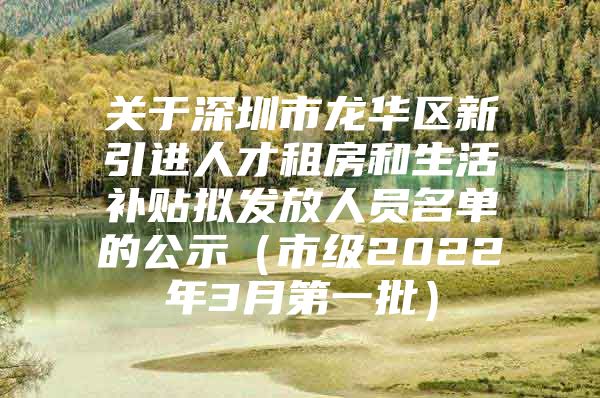 关于深圳市龙华区新引进人才租房和生活补贴拟发放人员名单的公示（市级2022年3月第一批）