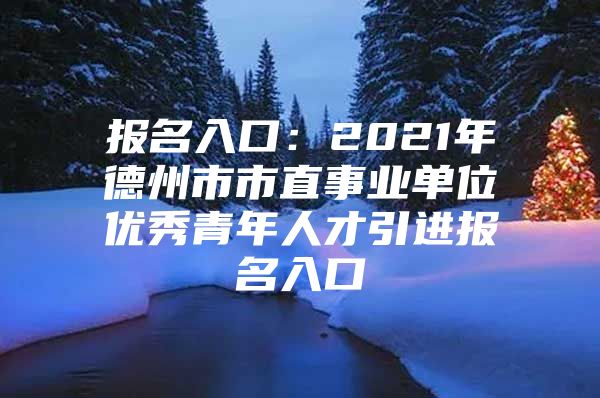 报名入口：2021年德州市市直事业单位优秀青年人才引进报名入口