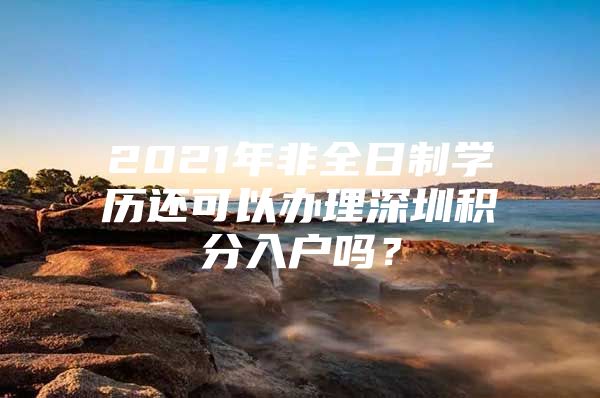 2021年非全日制学历还可以办理深圳积分入户吗？