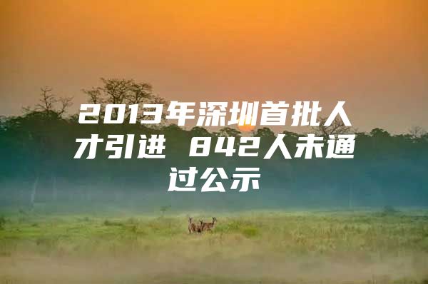 2013年深圳首批人才引进 842人未通过公示