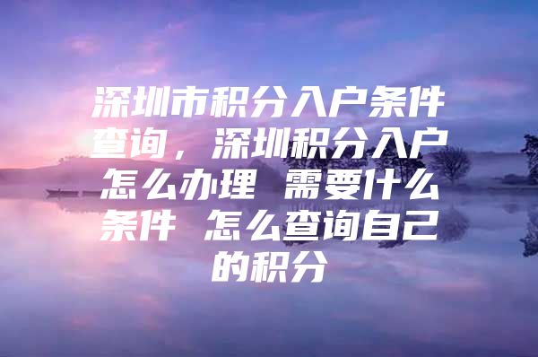 深圳市积分入户条件查询，深圳积分入户怎么办理 需要什么条件 怎么查询自己的积分