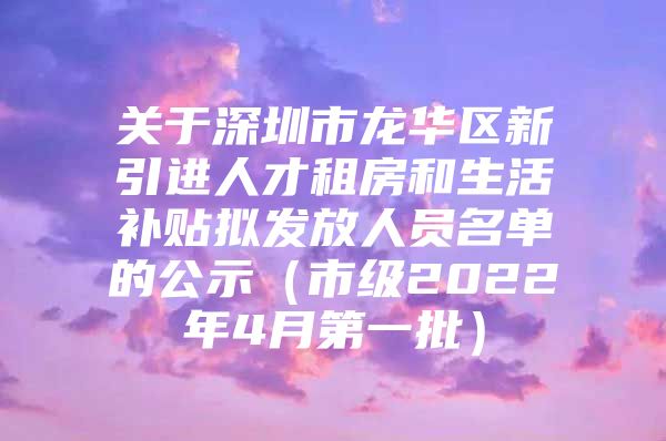 关于深圳市龙华区新引进人才租房和生活补贴拟发放人员名单的公示（市级2022年4月第一批）