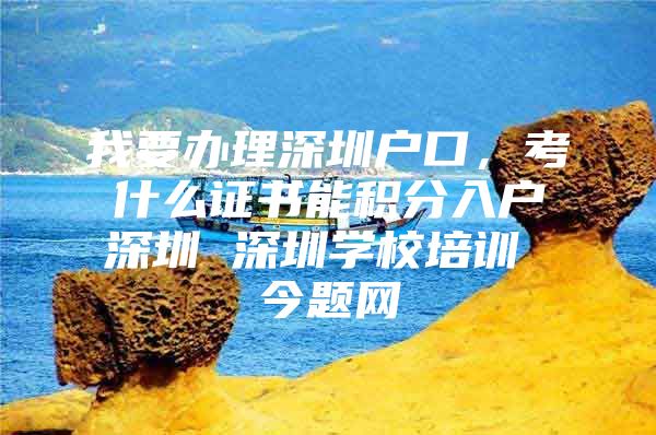 我要办理深圳户口，考什么证书能积分入户深圳 深圳学校培训 今题网