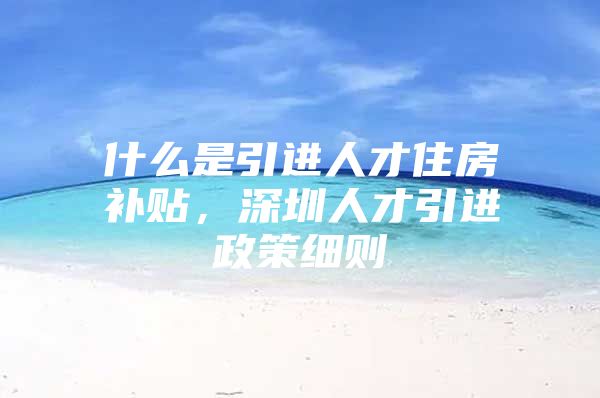 什么是引进人才住房补贴，深圳人才引进政策细则