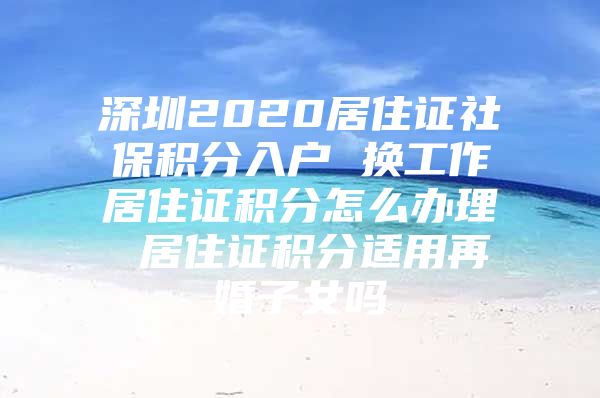 深圳2020居住证社保积分入户 换工作居住证积分怎么办理 居住证积分适用再婚子女吗