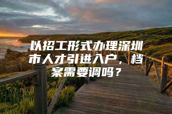 以招工形式办理深圳市人才引进入户，档案需要调吗？