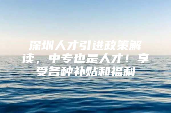 深圳人才引进政策解读，中专也是人才！享受各种补贴和福利