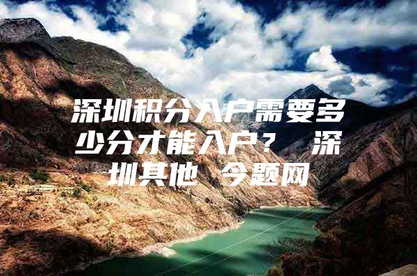 深圳积分入户需要多少分才能入户？ 深圳其他 今题网