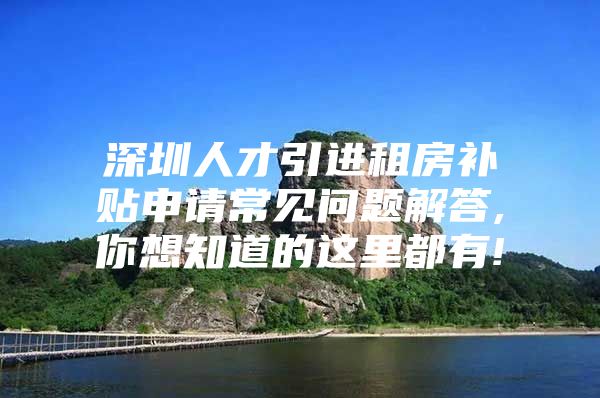 深圳人才引进租房补贴申请常见问题解答,你想知道的这里都有!