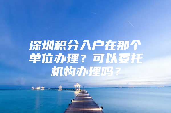 深圳积分入户在那个单位办理？可以委托机构办理吗？