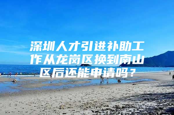 深圳人才引进补助工作从龙岗区换到南山区后还能申请吗？