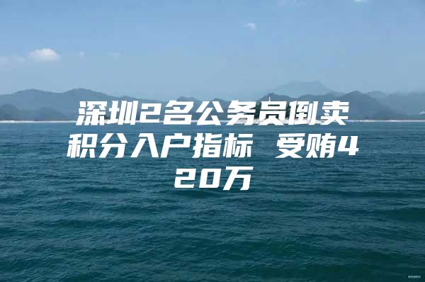 深圳2名公务员倒卖积分入户指标 受贿420万