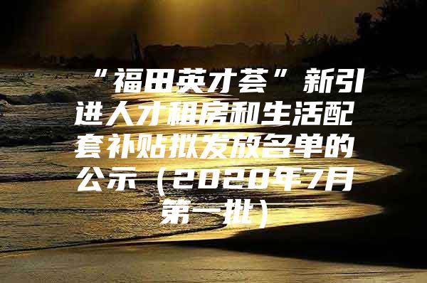 “福田英才荟”新引进人才租房和生活配套补贴拟发放名单的公示（2020年7月第一批）