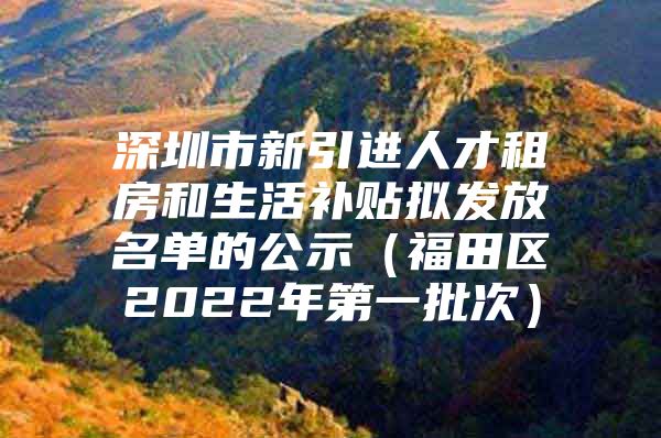 深圳市新引进人才租房和生活补贴拟发放名单的公示（福田区2022年第一批次）