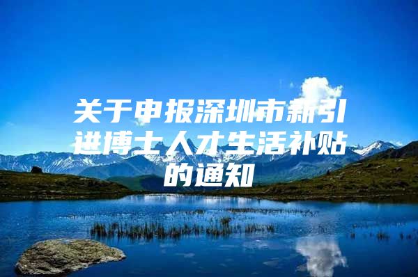 关于申报深圳市新引进博士人才生活补贴的通知