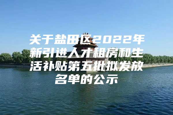 关于盐田区2022年新引进人才租房和生活补贴第五批拟发放名单的公示