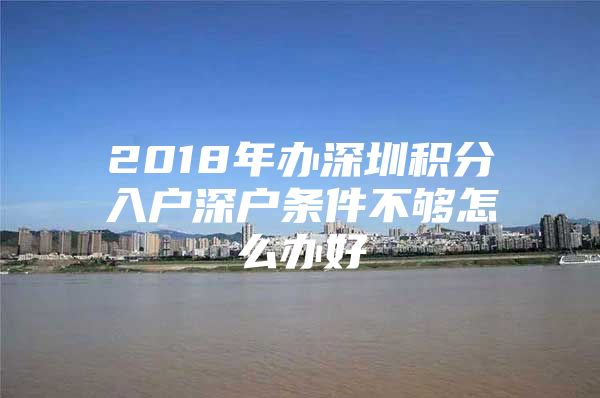 2018年办深圳积分入户深户条件不够怎么办好