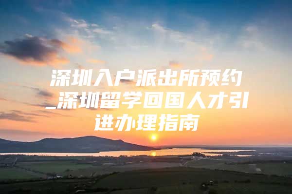 深圳入户派出所预约_深圳留学回国人才引进办理指南